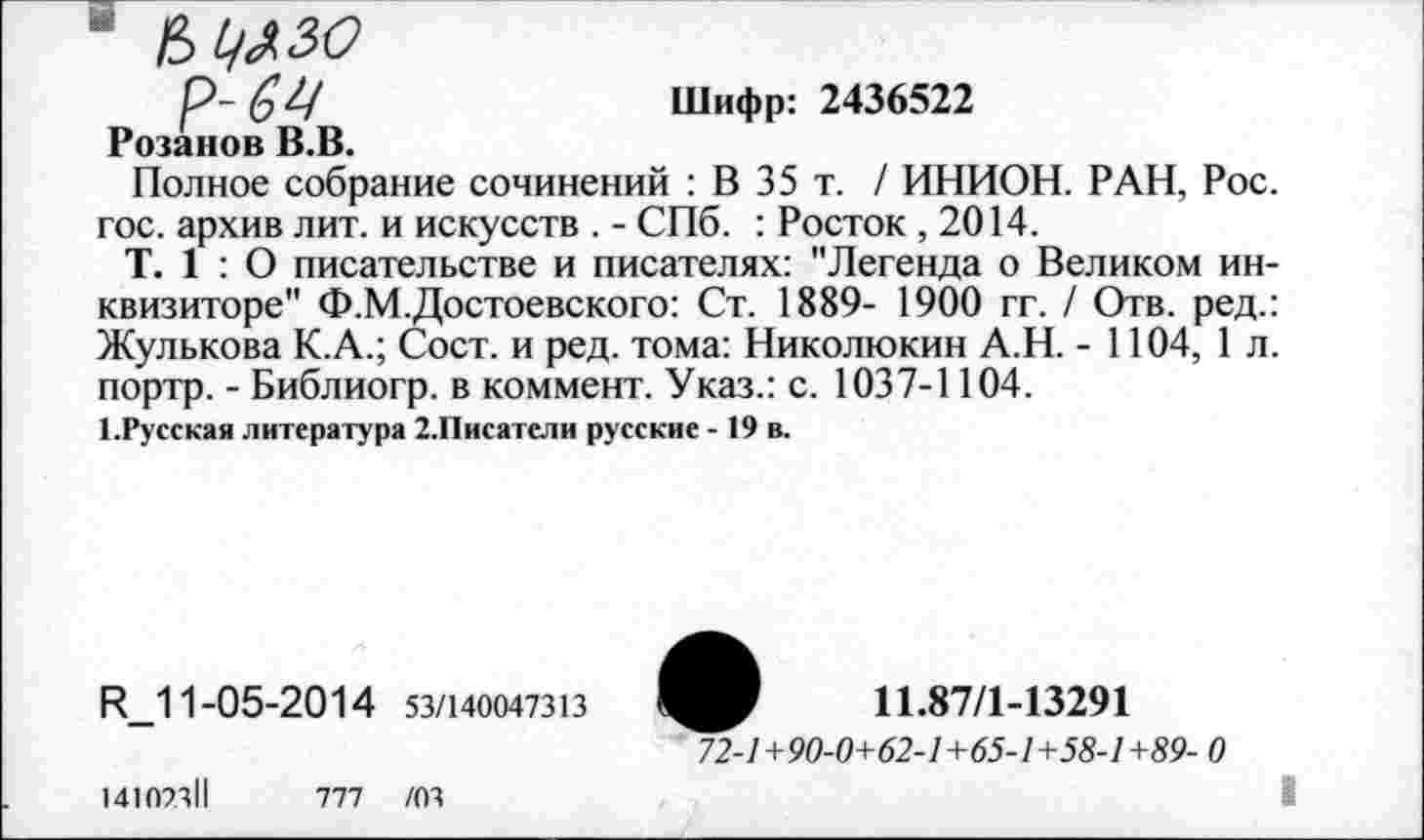 ﻿* чь^зо р-64
Шифр: 2436522
Розанов В.В.
Полное собрание сочинений : В 35 т. / ИНИОН. РАН, Рос. гос. архив лит. и искусств . - СПб. : Росток , 2014.
Т. 1 : О писательстве и писателях: "Легенда о Великом инквизиторе" Ф.М.Достоевского: Ст. 1889- 1900 гг. / Отв. ред.: Жулькова К.А.; Сост. и ред. тома: Николюкин А.Н. - 1104, 1л. портр. - Библиогр. в коммент. Указ.: с. 1037-1104.
1.Русская литература 2. Писатели русские - 19 в.
И 11-05-2014 53/140047313
11.87/1-13291
72-1+90-0+62-1+65-1+58-1+89- 0
I
14107311
777 /03